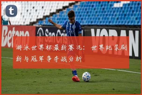 游泳世界杯最新赛况：世界纪录刷新与冠军争夺战分析