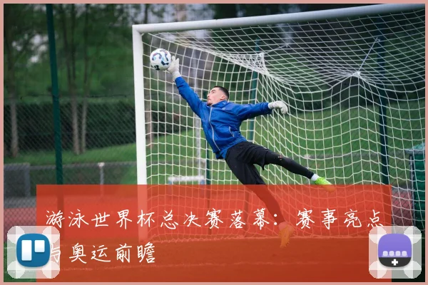 游泳世界杯总决赛落幕：赛事亮点与奥运前瞻