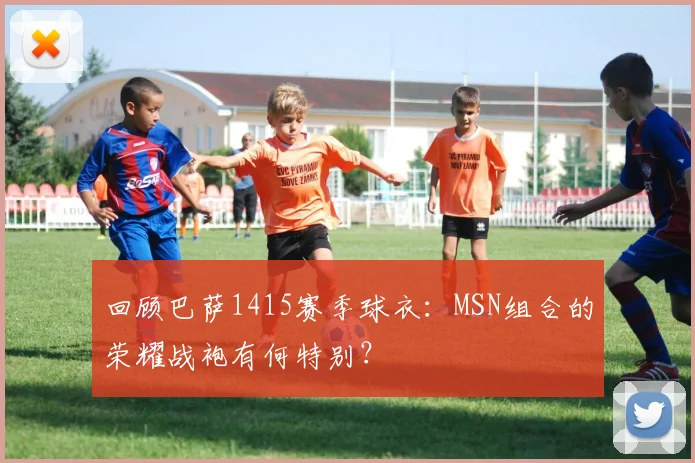 回顾巴萨1415赛季球衣：MSN组合的荣耀战袍有何特别？