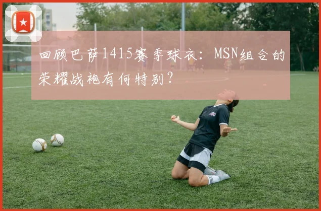 回顾巴萨1415赛季球衣：MSN组合的荣耀战袍有何特别？