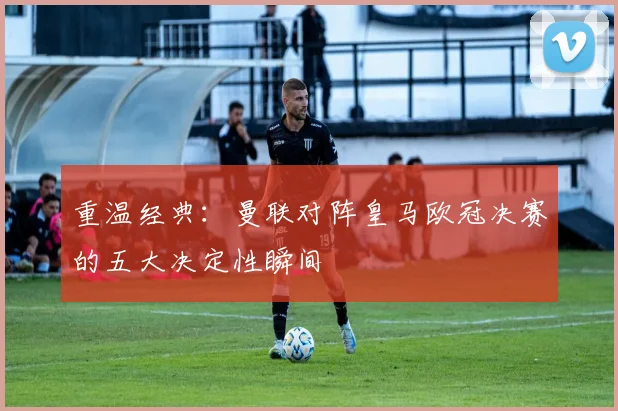 重温经典:曼联对阵皇马欧冠决赛的五大决定性瞬间